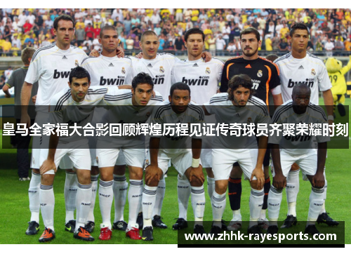 皇马全家福大合影回顾辉煌历程见证传奇球员齐聚荣耀时刻